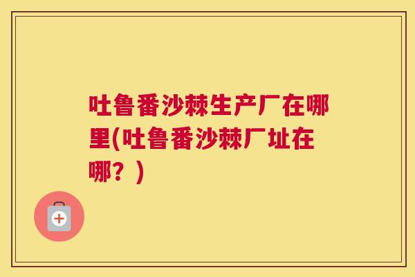 吐鲁番沙棘生产厂在哪里(吐鲁番沙棘厂址在哪？)