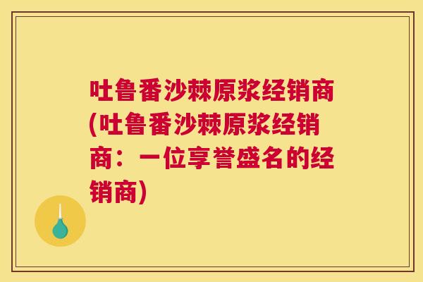 吐鲁番沙棘原浆经销商(吐鲁番沙棘原浆经销商：一位享誉盛名的经销商)