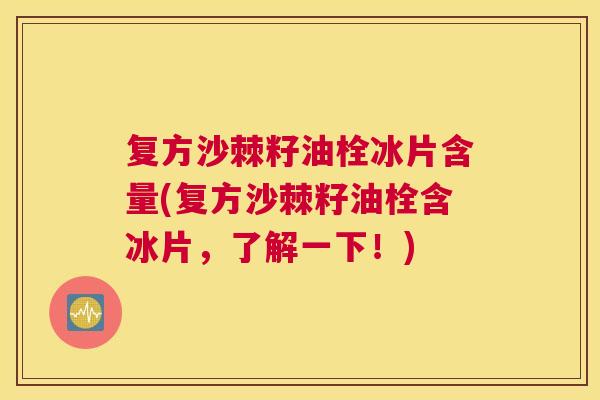 复方沙棘籽油栓冰片含量(复方沙棘籽油栓含冰片，了解一下！)