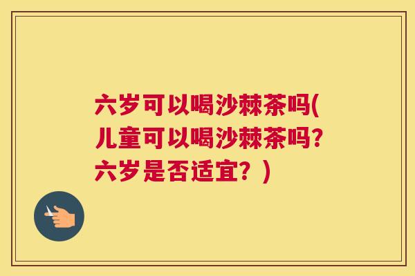 六岁可以喝沙棘茶吗(儿童可以喝沙棘茶吗？六岁是否适宜？)