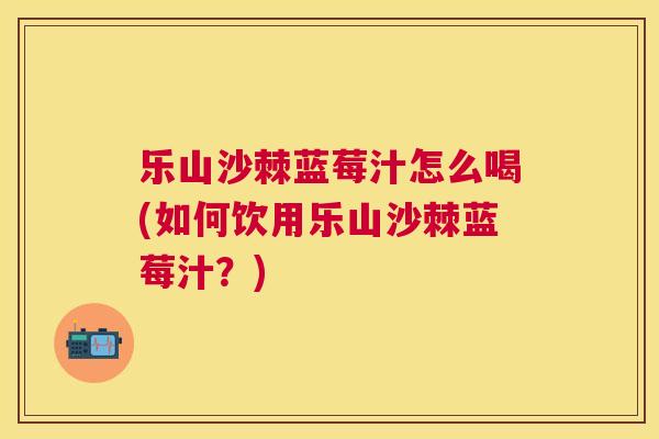 乐山沙棘蓝莓汁怎么喝(如何饮用乐山沙棘蓝莓汁？)