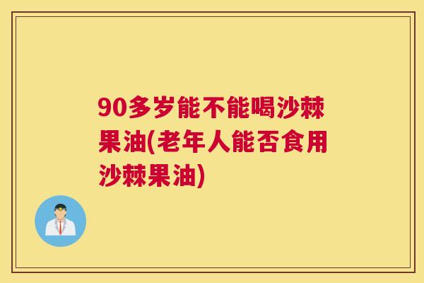 90多岁能不能喝沙棘果油(老年人能否食用沙棘果油)