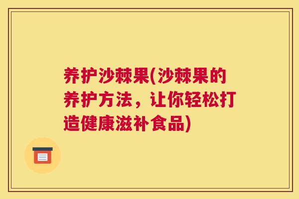 养护沙棘果(沙棘果的养护方法，让你轻松打造健康滋补食品)