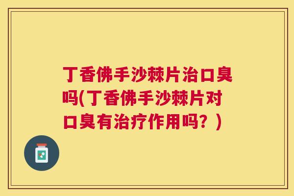 丁香佛手沙棘片治口臭吗(丁香佛手沙棘片对口臭有治疗作用吗？)