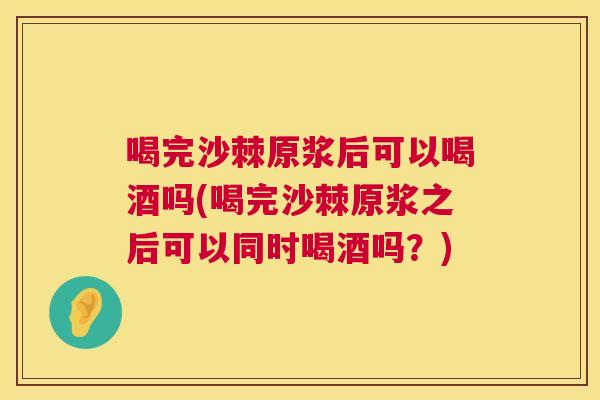 喝完沙棘原浆后可以喝酒吗(喝完沙棘原浆之后可以同时喝酒吗？)
