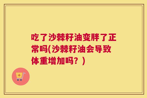 吃了沙棘籽油变胖了正常吗(沙棘籽油会导致体重增加吗？)
