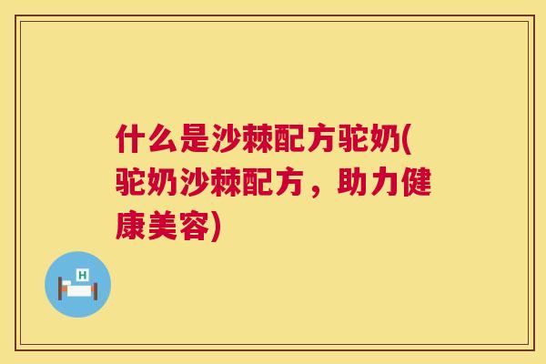 什么是沙棘配方驼奶(驼奶沙棘配方，助力健康美容)
