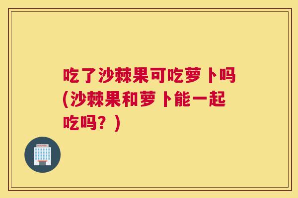 吃了沙棘果可吃萝卜吗(沙棘果和萝卜能一起吃吗？)