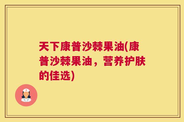 天下康普沙棘果油(康普沙棘果油，营养护肤的佳选)