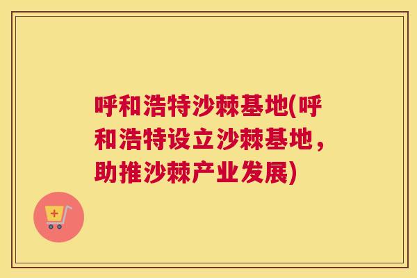 呼和浩特沙棘基地(呼和浩特设立沙棘基地，助推沙棘产业发展)