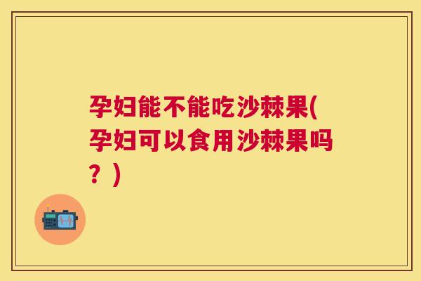 孕妇能不能吃沙棘果(孕妇可以食用沙棘果吗？)