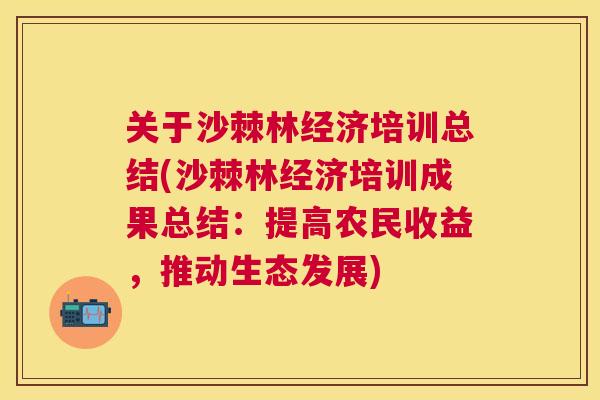 关于沙棘林经济培训总结(沙棘林经济培训成果总结：提高农民收益，推动生态发展)