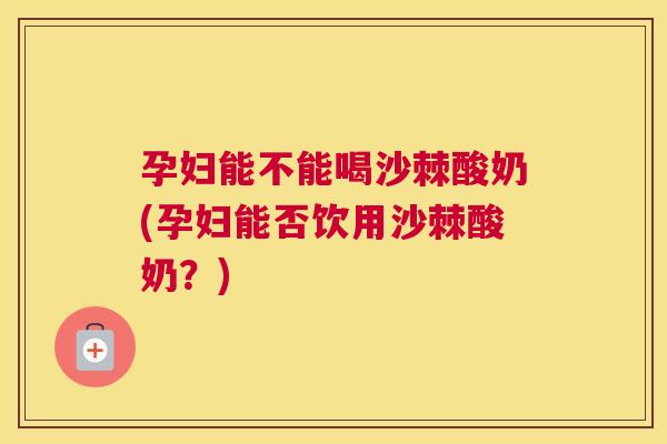 孕妇能不能喝沙棘酸奶(孕妇能否饮用沙棘酸奶？)