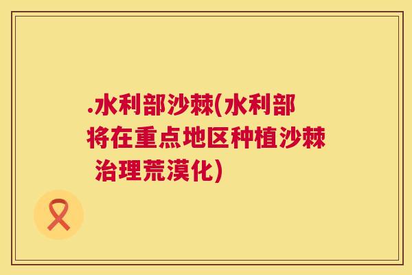 .水利部沙棘(水利部将在重点地区种植沙棘 治理荒漠化)