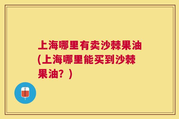 上海哪里有卖沙棘果油(上海哪里能买到沙棘果油？)