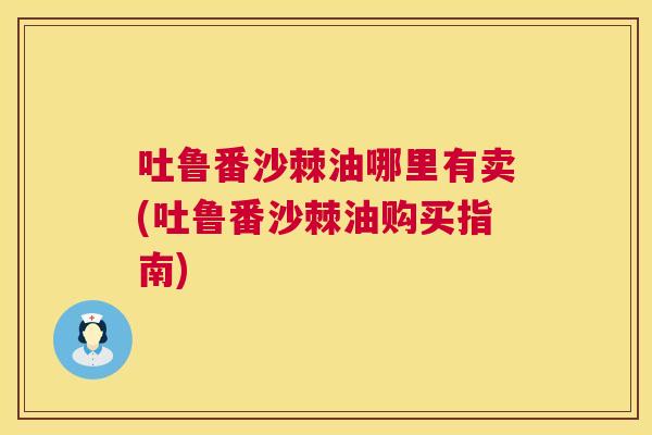 吐鲁番沙棘油哪里有卖(吐鲁番沙棘油购买指南)