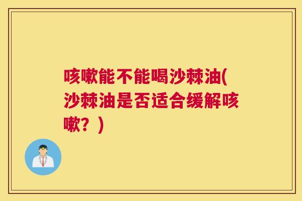 咳嗽能不能喝沙棘油(沙棘油是否适合缓解咳嗽？)