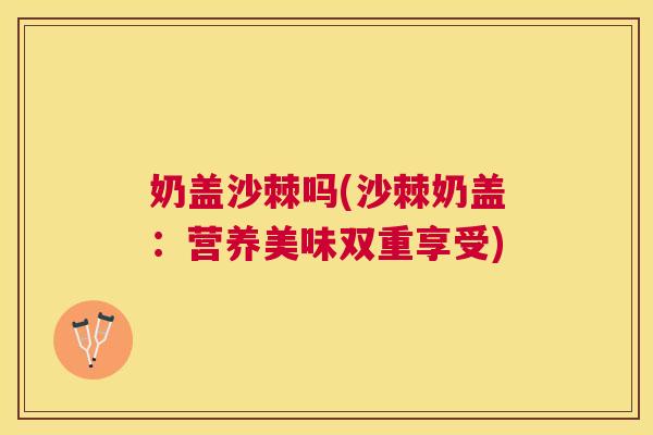 奶盖沙棘吗(沙棘奶盖：营养美味双重享受)