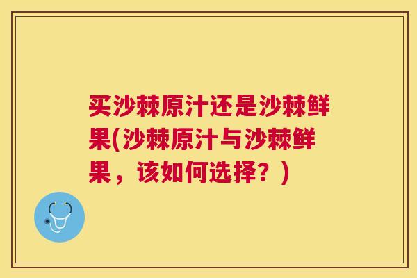 买沙棘原汁还是沙棘鲜果(沙棘原汁与沙棘鲜果，该如何选择？)