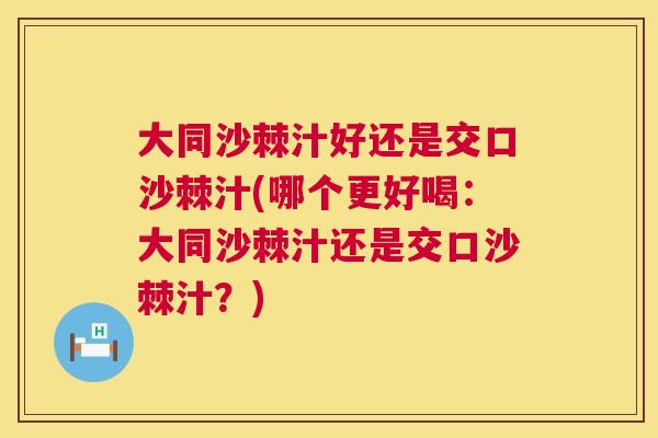 大同沙棘汁好还是交口沙棘汁(哪个更好喝：大同沙棘汁还是交口沙棘汁？)