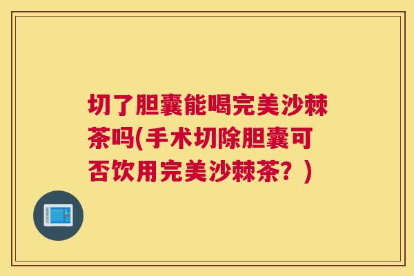 切了胆囊能喝完美沙棘茶吗(手术切除胆囊可否饮用完美沙棘茶？)