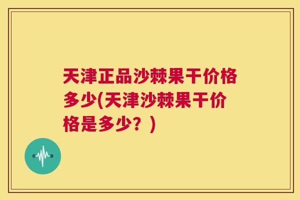 天津正品沙棘果干价格多少(天津沙棘果干价格是多少？)