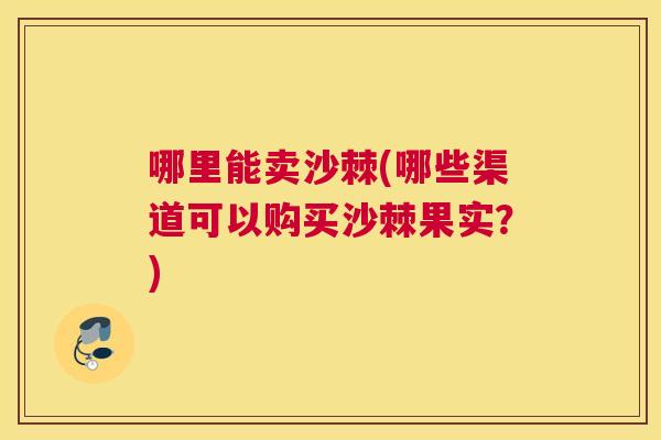 哪里能卖沙棘(哪些渠道可以购买沙棘果实？)