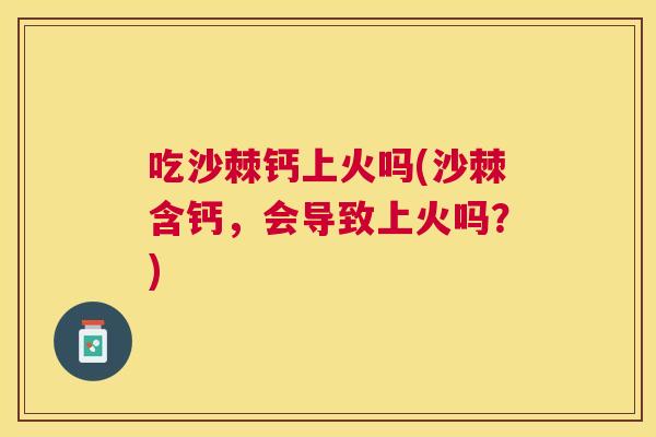 吃沙棘钙上火吗(沙棘含钙，会导致上火吗？)