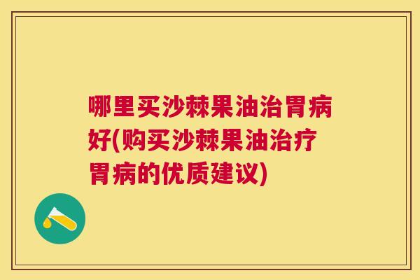 哪里买沙棘果油治胃病好(购买沙棘果油治疗胃病的优质建议)