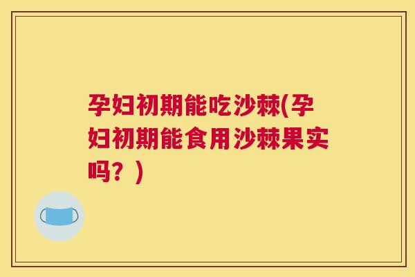 孕妇初期能吃沙棘(孕妇初期能食用沙棘果实吗？)
