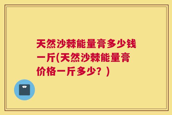 天然沙棘能量膏多少钱一斤(天然沙棘能量膏价格一斤多少？)