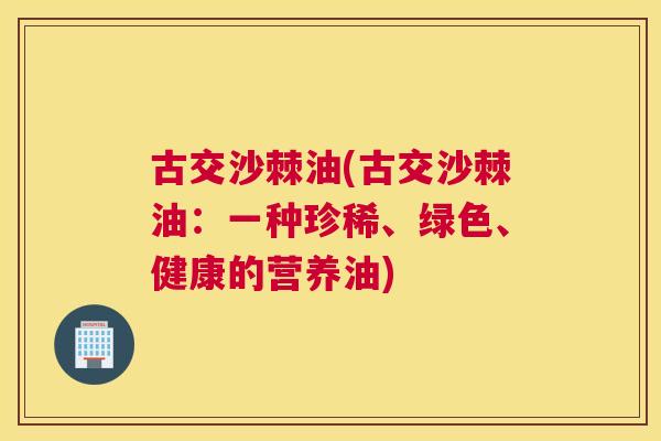 古交沙棘油(古交沙棘油：一种珍稀、绿色、健康的营养油)