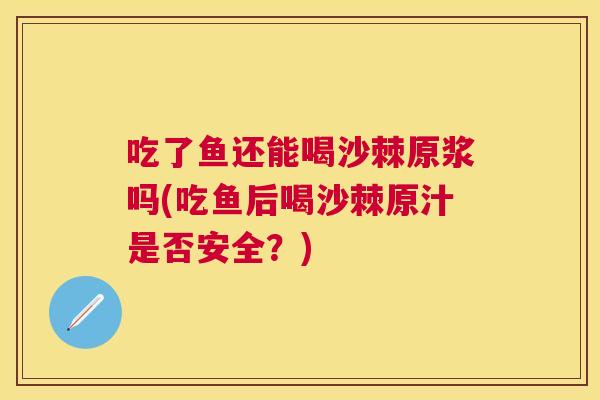 吃了鱼还能喝沙棘原浆吗(吃鱼后喝沙棘原汁是否安全？)