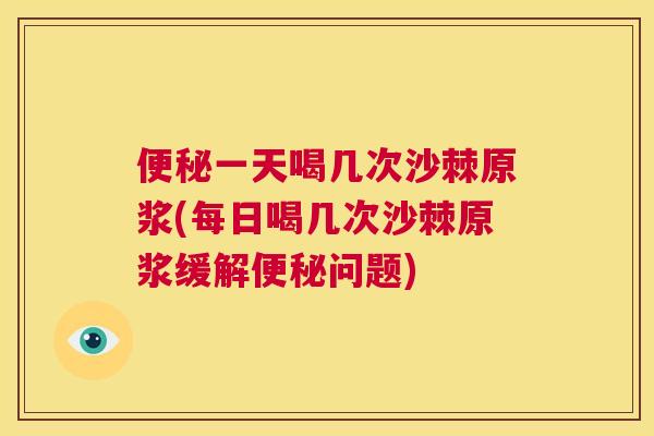 便秘一天喝几次沙棘原浆(每日喝几次沙棘原浆缓解便秘问题)