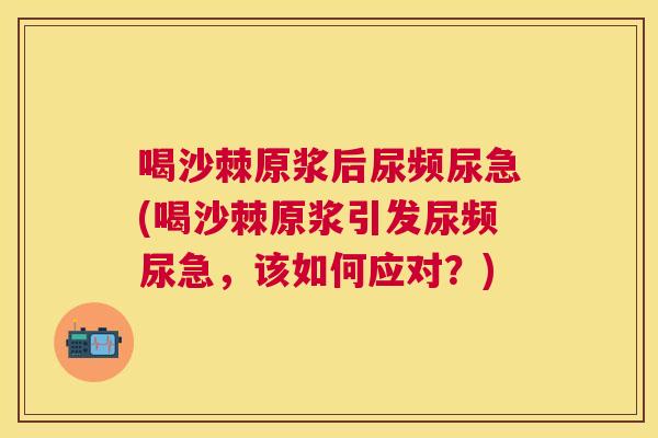 喝沙棘原浆后尿频尿急(喝沙棘原浆引发尿频尿急，该如何应对？)