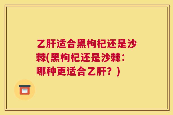 乙肝适合黑枸杞还是沙棘(黑枸杞还是沙棘：哪种更适合乙肝？)