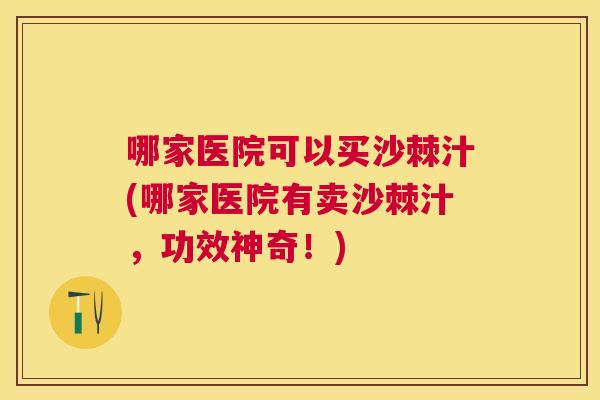 哪家医院可以买沙棘汁(哪家医院有卖沙棘汁，功效神奇！)
