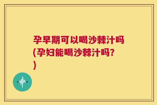 孕早期可以喝沙棘汁吗(孕妇能喝沙棘汁吗？)