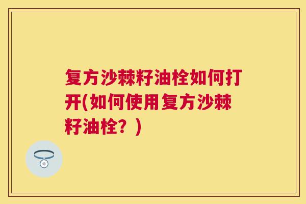 复方沙棘籽油栓如何打开(如何使用复方沙棘籽油栓？)