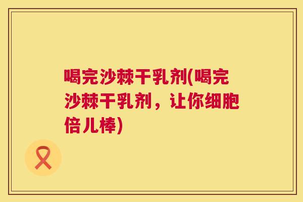 喝完沙棘干乳剂(喝完沙棘干乳剂，让你细胞倍儿棒)