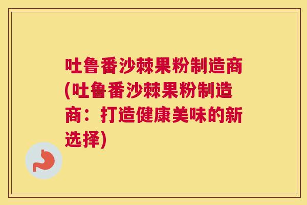 吐鲁番沙棘果粉制造商(吐鲁番沙棘果粉制造商：打造健康美味的新选择)