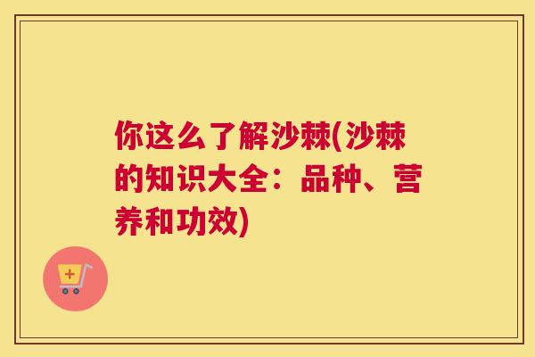你这么了解沙棘(沙棘的知识大全：品种、营养和功效)