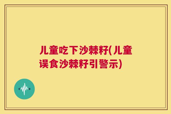 儿童吃下沙棘籽(儿童误食沙棘籽引警示)