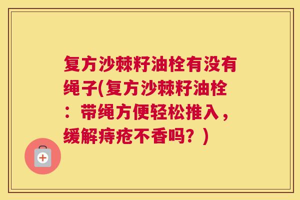 复方沙棘籽油栓有没有绳子(复方沙棘籽油栓：带绳方便轻松推入，缓解痔疮不香吗？)