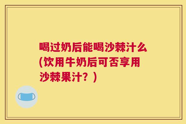 喝过奶后能喝沙棘汁么(饮用牛奶后可否享用沙棘果汁？)