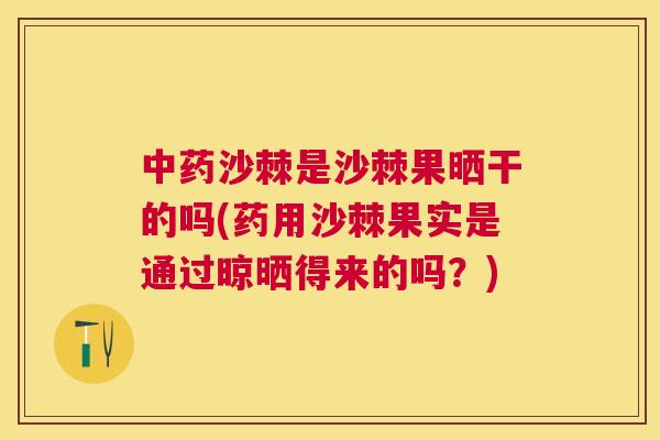 中药沙棘是沙棘果晒干的吗(药用沙棘果实是通过晾晒得来的吗？)