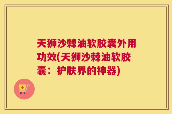 天狮沙棘油软胶囊外用功效(天狮沙棘油软胶囊：护肤界的神器)