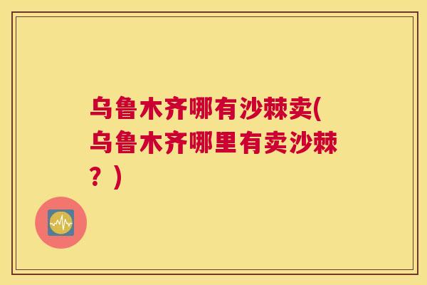乌鲁木齐哪有沙棘卖(乌鲁木齐哪里有卖沙棘？)