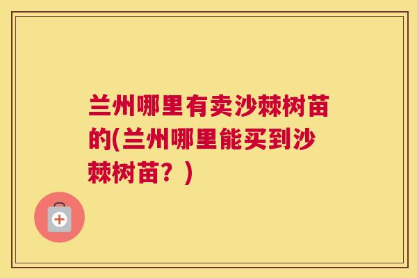 兰州哪里有卖沙棘树苗的(兰州哪里能买到沙棘树苗？)