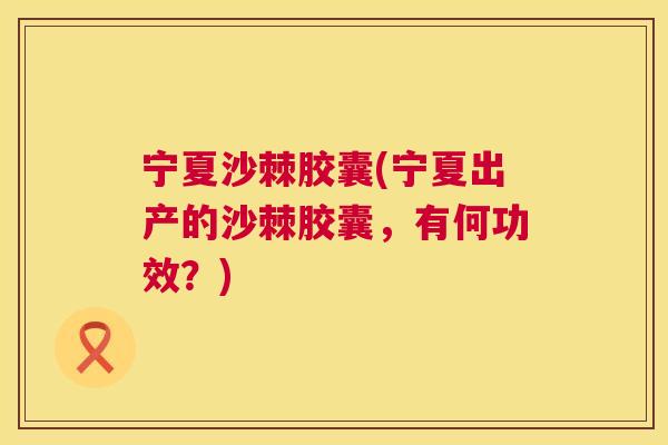 宁夏沙棘胶囊(宁夏出产的沙棘胶囊，有何功效？)